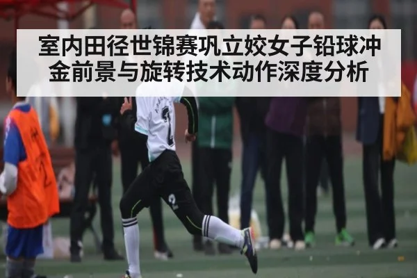 室内田径世锦赛巩立姣女子铅球冲金前景与旋转技术动作深度分析