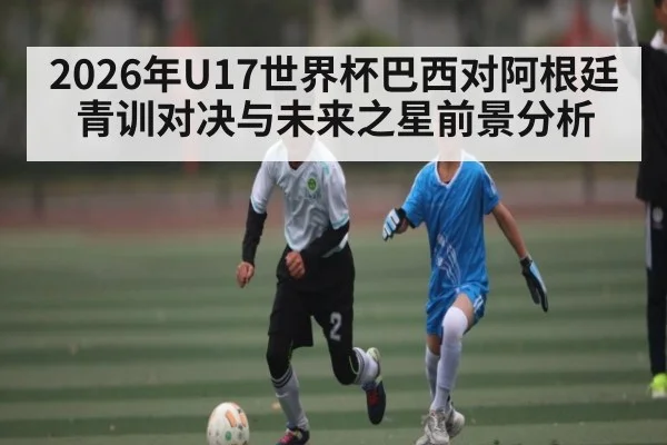 2026年U17世界杯巴西对阿根廷青训对决与未来之星前景分析